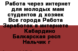 Работа через интернет для молодых мам,студентов,д/хозяек - Все города Работа » Заработок в интернете   . Кабардино-Балкарская респ.,Нальчик г.